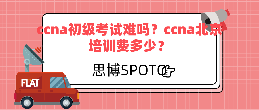 ccna初级考试难吗？ccna北京培训费多少？