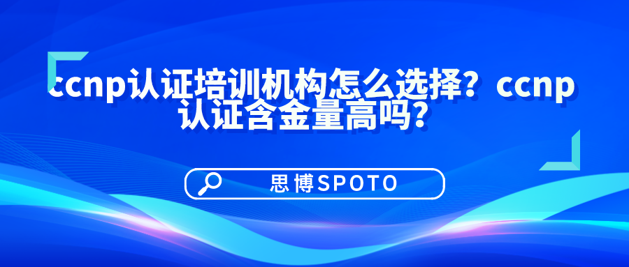 ccnp认证培训机构怎么选择？ccnp认证含金量高吗？