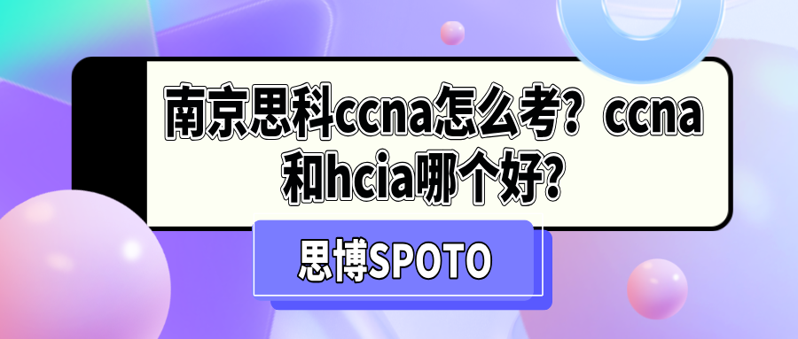 南京思科ccna怎么考？ccna和hcia哪个好？