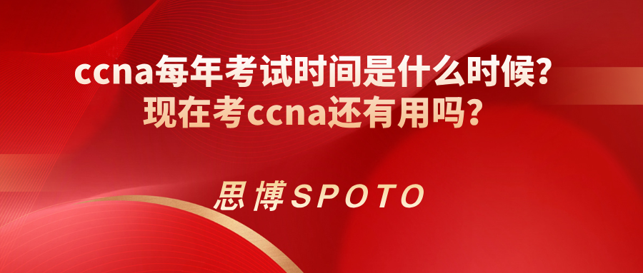 ccna每年考试时间是什么时候？现在考ccna还有用吗？