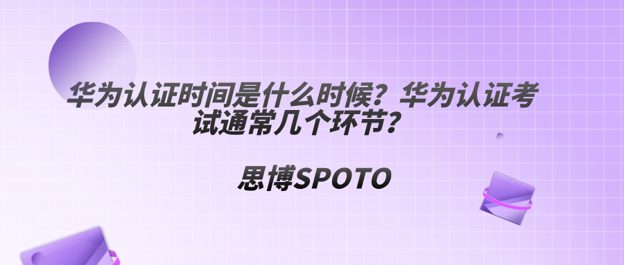 华为认证时间是什么时候？华为认证考试通常几个环节？