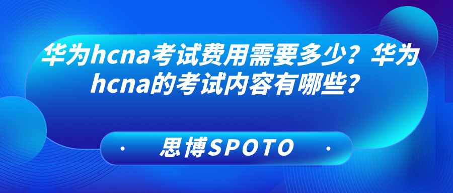 华为hcna考试费用需要多少？华为hcna考试内容有哪些？