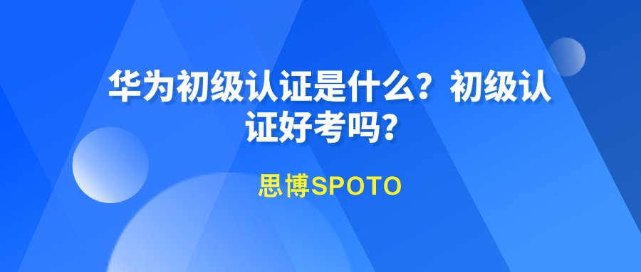 华为初级认证是什么？初级认证好考吗？